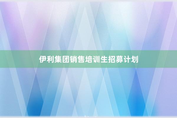 伊利集团销售培训生招募计划