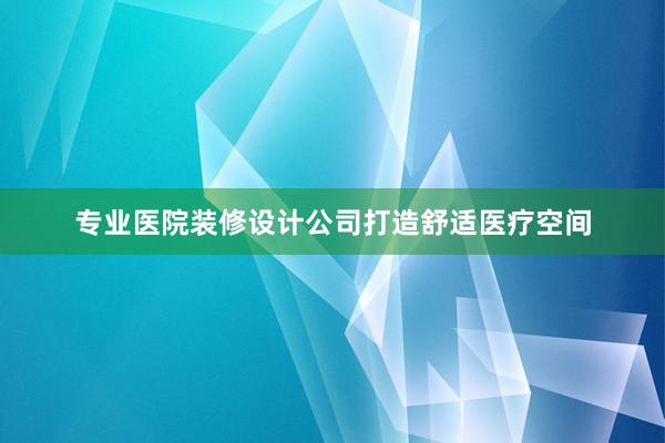 专业医院装修设计公司打造舒适医疗空间