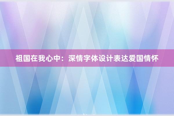 祖国在我心中：深情字体设计表达爱国情怀