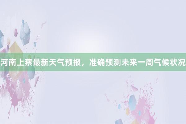 河南上蔡最新天气预报，准确预测未来一周气候状况